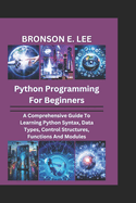 Python Programming for Beginners: A Comprehensive Guide To Learning Python Syntax, Data Types, Control Structures, Functions And Modules