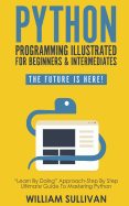 Python Programming Illustrated For Beginners & Intermediates: Learn By Doing Approach-Step By Step Ultimate Guide To Mastering Python: The Future Is Here!