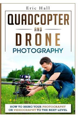 Quadcopter and Drone Photography: How to Bring Your Photography or Videography to the Next Level - Hall, Eric, Dr.