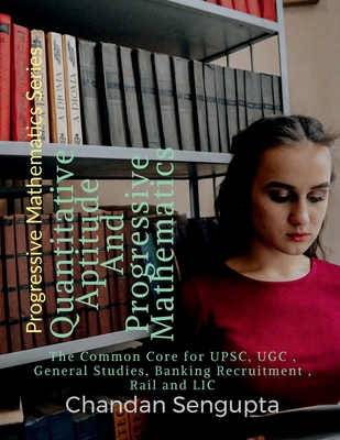 Quantitative Aptitude And Progressive Mathematics: The Common Core for UPSC, UGC, General Studies, Banking Recruitment, Rail and LIC - Chandan SenGupta