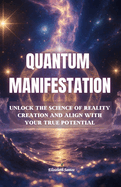QUANTUM MANIFESTATION- Unlock the Science of Reality Creation And Align with Your True Potential: Understanding the quantum mechanics behind your thoughts, emotions, and energy