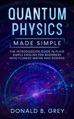 Quantum Physics Made Simple: The Introduction Guide In Plain Simple English For Beginners Who Flunked Maths And Science - Grey, Donald B