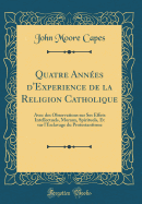 Quatre Annes d'Experience de la Religion Catholique: Avec Des Observations Sur Ses Effets Intellectuels, Moraux, Spirituels, Et Sur l'Esclavage Du Protestantisme (Classic Reprint)