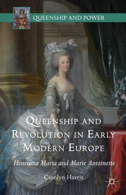 Queenship and Revolution in Early Modern Europe: Henrietta Maria and Marie Antoinette - Harris, Carolyn