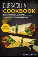 Quesadilla Cookbook: Main Course - 40 + Quick and Easy to Prepare at Home Quesadilla Recipes, Step-By-Step Guide to the Classic Mexican Cuisine