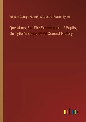 Questions, For The Examination of Pupils, On Tytler's Elements of General History - Tytler, Alexander Fraser, and Horner, William George