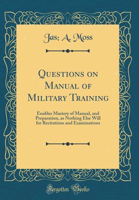 Questions on Manual of Military Training: Enables Mastery of Manual, and Preparation, as Nothing Else Will for Recitations and Examinations (Classic Reprint) - Moss, Jas A