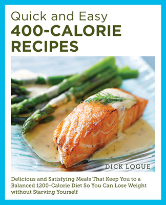 Quick and Easy 400-Calorie Recipes: Delicious and Satisfying Meals That Keep You to a Balanced 1200-Calorie Diet So You Can Lose Weight Without Starving Yourself - Logue, Dick