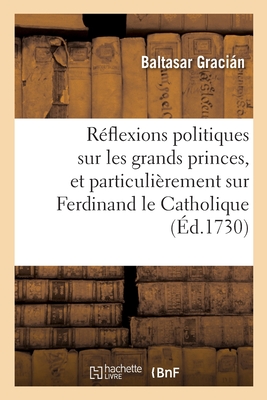 R?flexions Politiques Sur Les Plus Grands Princes, Et Particuli?rement Sur Ferdinand Le Catholique: Traduit de l'Espagnol, Avec Des Notes Historiques Et Critiques - Gracian, Balthasar