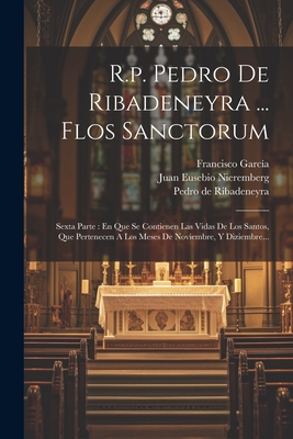 R.P. Pedro de Ribadeneyra ... Flos Sanctorum: Sexta Parte: En Que Se Contienen Las Vidas de Los Santos, Que Pertenecen a Los Meses de Noviembre, y Diziembre... - Ribadeneyra, Pedro De, and Juan Eusebio Nieremberg (Creator), and Francisco Garc?a ((S I )) (Creator)