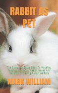 Rabbit as Pet: The Complete Guide Book To Housing, Feeding, Behavior, Health Issues And Benefits Of Having Rabbit As Pets