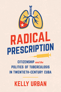 Radical Prescription: Citizenship and the Politics of Tuberculosis in Twentieth-Century Cuba