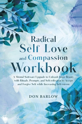 Radical Self Love and Compassion Workbook: A Mental Software Upgrade to Unleash Inner Beauty with Rituals, Prompts, and Self-reflection to Accept and Forgive Self while Increasing Self-esteem - Barlow, Don