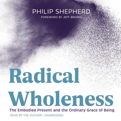 Radical Wholeness: The Embodied Present and the Ordinary Grace of Being - Shepherd, Philip, and Brown, Jeff, Dr. (Foreword by)