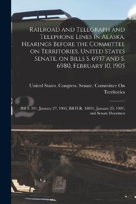 Railroad and Telegraph and Telephone Lines in Alaska. Hearings Before the Committee on Territories, United States Senate, on Bills S. 6937 and S. 6980, February 10, 1905; Bill S. 191, January 27, 1906; Bill H.R. 18891, January 25, 1907, and Senate Documen - United States Congress Senate Comm (Creator)