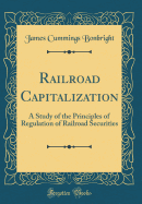 Railroad Capitalization: A Study of the Principles of Regulation of Railroad Securities (Classic Reprint)