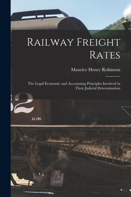 Railway Freight Rates; the Legal Economic and Accounting Principles Involved in Their Judicial Determination - Robinson, Maurice Henry 1867-