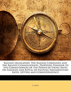 Railway Legislation: The Railway Companies and the Railway Commissioners. Proposed Transfer to the Commissioners of the Power of Fixing Rates on Railways and Repeal of Existing Parliamentary Rates. Letters and Correspondence