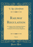 Railway Regulation, Vol. 4: An Analysis of the Underlying Problems in Railway Economics from the Standpoint of Government Regulation (Classic Reprint)