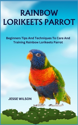 Rainbow Lorikeets Parrot: Beginners Tips And Techniques To Care And Training Rainbow Lorikeets Parrot - Wilson, Jesse