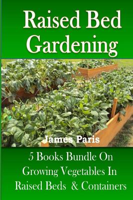 Raised Bed Gardening: 5 Books bundle on Growing Vegetables In Raised Beds & Containers - Paris, James