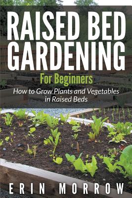 Raised Bed Gardening For Beginners: How to Grow Plants and Vegetables in Raised Beds - Morrow, Erin