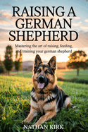 Raising a German Shepherd: Mastering the Art of Raising, Feeding, and Training Your German Shepherd