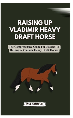 Raising a Vladimir Heavy Draft Horse: The Comprehensive Guide For Novices To Raising A Vladimir Heavy Draft Horses - Cooper, Jace