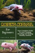 Raising Axolotl For Beginners: Your Complete Guide To Care, Feeding, Breeding And Raising Healthy Axolotls