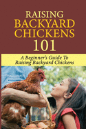 Raising Backyard Chickens 101: A Beginner's Guide To Raising Backyard Chickens: Everything You Need To Know To Care For Your Chickens