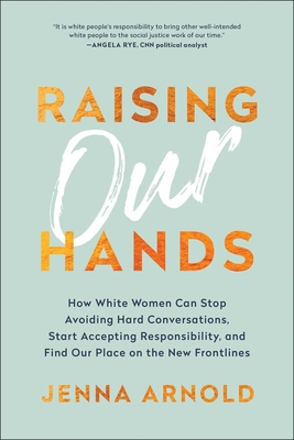 Raising Our Hands: How White Women Can Stop Avoiding Hard Conversations, Start Accepting Responsibility, and Find Our Place on the New Frontlines - Arnold, Jenna