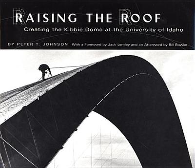 Raising the Roof: Creating the Kibbie Dome at the University of Idaho - Johnson, Peter T, and Lemley, Jack (Foreword by)