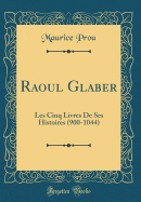 Raoul Glaber: Les Cinq Livres de Ses Histoires (900-1044) (Classic Reprint)