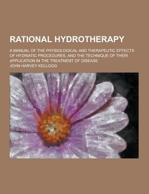Rational Hydrotherapy; A Manual of the Physiological and Therapeutic Effects of Hydriatic Procedures, and the Technique of Their Application in the Tr - Kellogg, John Harvey