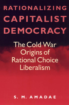 Rationalizing Capitalist Democracy: The Cold War Origins of Rational Choice Liberalism - Amadae, S M