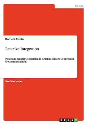 Reactive Integration: Police and Judicial Cooperation in Criminal Matters: Cooperation or Communitisation? - Pisoiu, Daniela