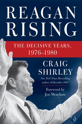 Reagan Rising: The Decisive Years, 1976-1980 - Shirley, Craig, Dr., and Meacham, Jon (Foreword by)