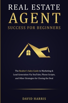 Real Estate Agent Success for Beginners: The Realtor's Sales Guide to Marketing & Lead Generation via YouTube, Phone Scripts, and Other Strategies for Closing the Deal - Harris, David