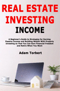 Real Estate Investing Income: A Beginner's Guide to Strategies for Earning Passive Income and Building Wealth With Property Investing so That You Can Earn Financial Freedom and Retire When You Want