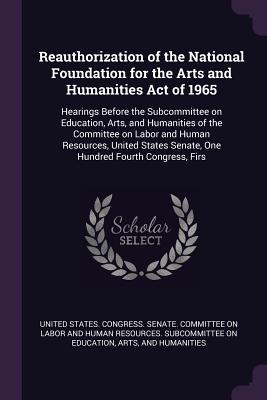 Reauthorization of the National Foundation for the Arts and Humanities Act of 1965: Hearings Before the Subcommittee on Education, Arts, and Humanities of the Committee on Labor and Human Resources, United States Senate, One Hundred Fourth Congress, Firs - United States Congress Senate Committ (Creator)