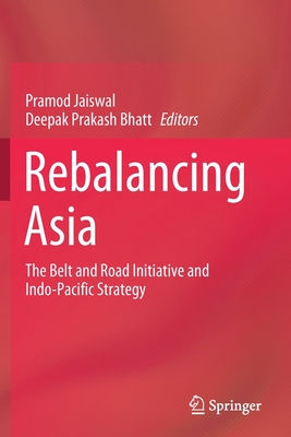 Rebalancing Asia: The Belt and Road Initiative and Indo-Pacific Strategy - Jaiswal, Pramod (Editor), and Bhatt, Deepak Prakash (Editor)