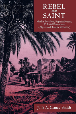 Rebel and Saint: Muslim Notables, Populist Protest, Colonial Encounters (Algeria and Tunisia, 1800-1904) Volume 18 - Clancy-Smith, Julia A
