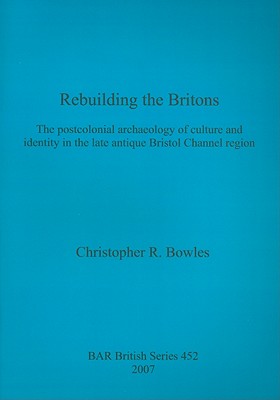 Rebuilding the Britons: The postcolonial archaeology of culture and identity in the late antique Bristol Channel region - Bowles, Christopher R