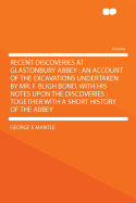 Recent Discoveries at Glastonbury Abbey: An Account of the Excavations Undertaken by Mr. F. Bligh Bond, with His Notes Upon the Discoveries; Together with a Short History of the Abbey (Classic Reprint)