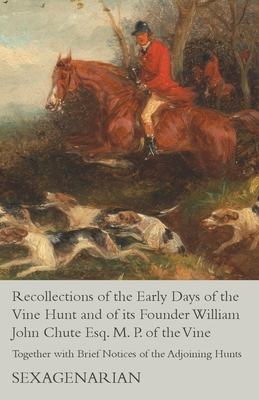 Recollections of the Early Days of the Vine Hunt and of its Founder William John Chute Esq. M. P. of the Vine - Together with Brief Notices of the Adjoining Hunts - Sexagenarian