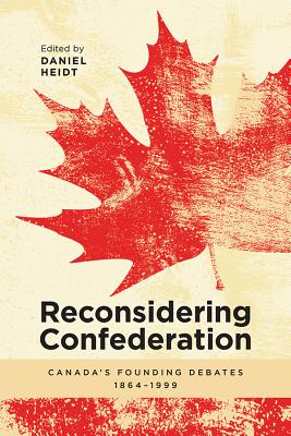 Reconsidering Confederation: Canada's Founding Debates, 1864-1999 - Heidt, Daniel (Editor)