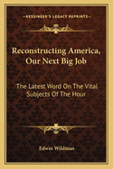 Reconstructing America, Our Next Big Job: The Latest Word On The Vital Subjects Of The Hour