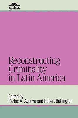 Reconstructing Criminality in Latin America - Aguirre, Carlos A (Editor), and Buffington, Robert (Editor)