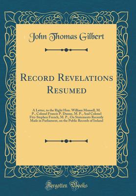 Record Revelations Resumed: A Letter, to the Right Hon. William Monsell, M. P., Colonel Francis P. Dunne, M. P., and Colonel Fitz-Stephen French, M. P., on Statements Recently Made in Parliament, on the Public Records of Ireland (Classic Reprint) - Gilbert, John Thomas, Sir