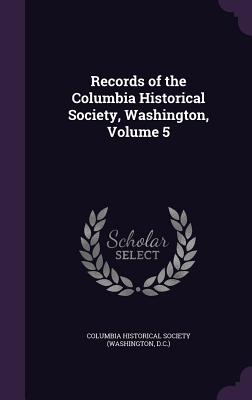 Records of the Columbia Historical Society, Washington, Volume 5 - Columbia Historical Society (Washington (Creator)